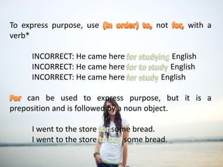 To express purpose, use (in order) to, not for, with a verb*	INCORRECT: He came here for studying English	INCORRECT: He came here for to study English	INCORRECT: He came here for study EnglishFor can be used to express purpose, but it is a preposition and is followed by a noun object.	I went to the store for some bread.	I went to the store to boy some bread.To express purpose, use (in order) to, not for, with a verb*	INCORRECT: He came here for studying English	INCORRECT: He came here for to study English	INCORRECT: He came here for study EnglishFor can be used to express purpose, but it is a preposition and is followed by a noun object.	I went to the store for some bread.	I went to the store to boy some bread.