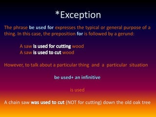 *ExceptionThe phrase be used for expresses the typical or general purpose of a thing. In this case, the preposition for is followed by a gerund:A saw is used for cutting woodA saw is used to cut woodHowever, to talk about a particular thing  and  a  particular  situationbe used+ an infinitive is usedA chain saw was used to cut(NOT for cutting) down the old oak tree