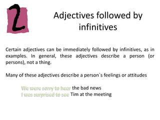 Adjectives followed by infinitivesCertain adjectives can be immediately followed by infinitives, as in examples. In general, these adjectives describe a person (or persons), not a thing.Many of these adjectives describe a person´s feelings or attitudes We were sorry to hear the bad newsI was surprised to see Tim at the meeting