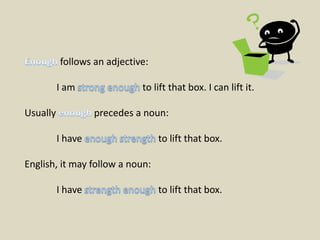 Enough follows an adjective:	I am strong enough to lift that box. I can lift it.Usually enough precedes a noun:	I have enough strength to lift that box.English, it may follow a noun:	I have strength enough to lift that box.