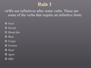 We use infinitives after some verbs. These are
some of the verbs that require an infinitive form:
 Need
 Decide
 Would like
 Want
 Forget
 Promise
 Hope
 Agree
 Offer
 