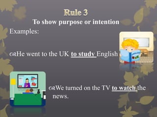 To show purpose or intention
Examples:
He went to the UK to study English
We turned on the TV to watch the
news.
 
