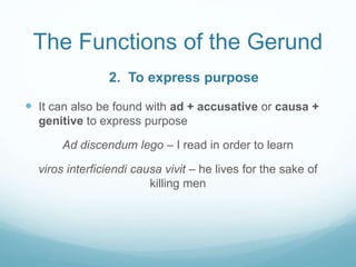 The Functions of the Gerund
 It can also be found with ad + accusative or causa +
genitive to express purpose
Ad discendum lego – I read in order to learn
viros interficiendi causa vivit – he lives for the sake of
killing men
2. To express purpose
 