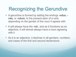 Recognizing the Gerundive
 A gerundive is formed by adding the endings -ndus, -
nda, or -ndum, to the present stem of a verb,
depending on the gender of the noun it agrees with
 It will always have the -nd-, and as it functions as an
adjective, it will almost always have a noun agreeing
with it
 As it is an adjective, it declines in all genders, numbers,
and cases of the first and second declensions
 