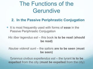 The Functions of the
Gerundive
 It is most frequently used with forms of esse in the
Passive Periphrastic Conjugation
Hic liber legendus est – this book is to be read (should
be read)
Nautae videndi sunt – the sailors are to be seen (must
be seen)
Tyrannus civibus expellendus est – the tyrant is to be
expelled from the city (must be expelled from the city)
2. In the Passive Periphrastic Conjugation
 