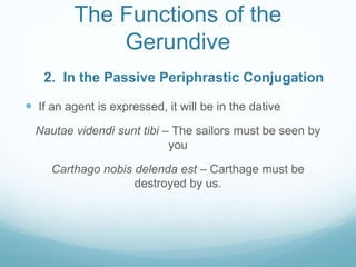 The Functions of the
Gerundive
 If an agent is expressed, it will be in the dative
Nautae videndi sunt tibi – The sailors must be seen by
you
Carthago nobis delenda est – Carthage must be
destroyed by us.
2. In the Passive Periphrastic Conjugation
 