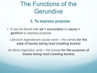 The Functions of the
Gerundive
 It can be found with ad + accusative or causa +
genitive to express purpose
Librorum legendorum causa venit – He comes for the
sake of books being read (reading books)
Ad libros legendos venit – He comes for the purpose of
books being read (reading books)
3. To express purpose
 