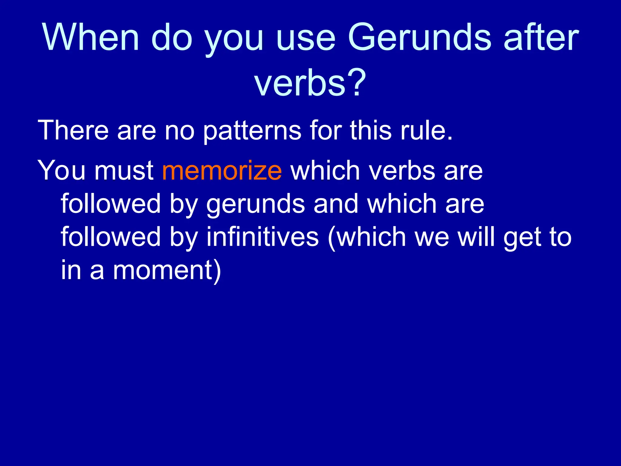 When do you use Gerunds after
verbs?
There are no patterns for this rule.
You must memorize which verbs are
followed by gerunds and which are
followed by infinitives (which we will get to
in a moment)
 