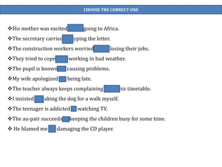 CHOOSE THE CORRECT ONE
His mother was excited about going to Africa.
The secretary carried on typing the letter.
The construction workers worried about losing their jobs.
They tried to cope with working in bad weather.
The pupil is known for causing problems.
My wife apologized for being late.
The teacher always keeps complaining about his timetable.
I insisted on taking the dog for a walk myself.
The teenager is addicted to watching TV.
The au-pair succeeds in keeping the children busy for some time.
 He blamed me for damaging the CD player.
 