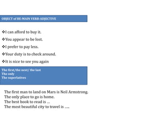 OBJECT of BE-MAIN VERB-ADJECTIVE
I can afford to buy it.
You appear to be lost.
I prefer to pay less.
Your duty is to check around.
It is nice to see you again
The first/the next/ the last
The only
The superlatives
The first man to land on Mars is Neil Armstrong.
The only place to go is home.
The best book to read is …
The most beautiful city to travel is …..
 