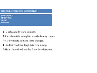 STRUCTURES FOLLOWED BY INFINITIVES
TOO/ENOUGH
ADJECTIVES
NOUNS
PASSIVES
He is too old to work so much.
She is beautiful enough to win the beauty contest.
It is necessary to make some changes.
His desire to learn English is very strong.
 He is claimed to have fled from Syria last year.
 