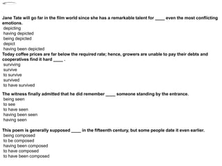 Jane Tate will go far in the film world since she has a remarkable talent for ____ even the most conflicting
emotions.
depicting
having depicted
being depicted
depict
having been depicted
Today coffee prices are far below the required rate; hence, growers are unable to pay their debts and
cooperatives find it hard ____ .
surviving
survive
to survive
survived
to have survived
The witness finally admitted that he did remember ____ someone standing by the entrance.
being seen
to see
to have seen
having been seen
having seen
This poem is generally supposed ____ in the fifteenth century, but some people date it even earlier.
being composed
to be composed
having been composed
to have composed
to have been composed
 