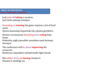 OBJECT OF PREPOSITION
Verb + Preposition + (not)Ving
Jack puts off taking a vacation.
Jack tatile çıkmayı erteliyor.
Succeding in winning the game requires a lot of hard
work.
Oyunu kazanmayı başarmak sıkı çalışma gerektirir.
Doctors recommend abstaining from eating fatty
foods.
Doktorlar, yağlı yiyecekler yemekten uzak durmayı
öneriyor.
The conference will be about improving the
resources.
Konferans, kaynakları iyileştirmekle ilgili olacak.
She suffers from not having vitamin C.
Vitamin C eksikliği var.
 
