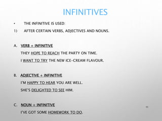 INFINITIVES
• THE INFINITIVE IS USED:
1) AFTER CERTAIN VERBS, ADJECTIVES AND NOUNS.
A. VERB + INFINITIVE
THEY HOPE TO REACH THE PARTY ON TIME.
I WANT TO TRY THE NEW ICE-CREAM FLAVOUR.
B. ADJECTIVE + INFINITIVE
I’M HAPPY TO HEAR YOU ARE WELL.
SHE’S DELIGHTED TO SEE HIM.
C. NOUN + INFINITIVE
I’VE GOT SOME HOMEWORK TO DO.
11
 