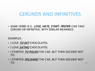 GERUNDS AND INFINITIVES
• SOME VERBS (E.G. LOVE, HATE, START, PREFER) CAN TAKE
GERUND OR INFINITIVE, WITH SIMILAR MEANINGS.
EXAMPLES:
• I LOVE TO EAT CHOCOLATES.
• I LOVE EATING CHOCOLATES.
• I STARTED TO POLISH THE CAR, BUT THEN DECIDED NOT
TO.
• I STARTED POLISHING THE CAR, BUT THEN DECIDED NOT
TO. 14
 