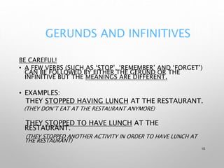 GERUNDS AND INFINITIVES
BE CAREFUL!
• A FEW VERBS (SUCH AS ‘STOP’, ‘REMEMBER’ AND ‘FORGET’)
CAN BE FOLLOWED BY EITHER THE GERUND OR THE
INFINITIVE BUT THE MEANINGS ARE DIFFERENT.
• EXAMPLES:
THEY STOPPED HAVING LUNCH AT THE RESTAURANT.
(THEY DON’T EAT AT THE RESTAURANT ANYMORE)
THEY STOPPED TO HAVE LUNCH AT THE
RESTAURANT.
(THEY STOPPED ANOTHER ACTIVITY IN ORDER TO HAVE LUNCH AT
THE RESTAURANT)
15
 