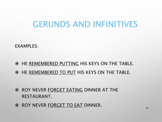 GERUNDS AND INFINITIVES
EXAMPLES:
 HE REMEMBERED PUTTING HIS KEYS ON THE TABLE.
 HE REMEMBERED TO PUT HIS KEYS ON THE TABLE.
 ROY NEVER FORGET EATING DINNER AT THE
RESTAURANT.
 ROY NEVER FORGET TO EAT DINNER. 16
 
