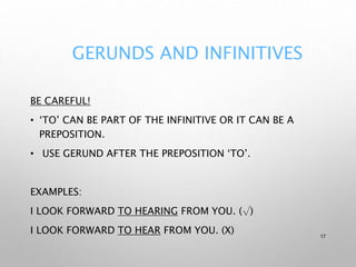 GERUNDS AND INFINITIVES
BE CAREFUL!
• ‘TO’ CAN BE PART OF THE INFINITIVE OR IT CAN BE A
PREPOSITION.
• USE GERUND AFTER THE PREPOSITION ‘TO’.
EXAMPLES:
I LOOK FORWARD TO HEARING FROM YOU. (√)
I LOOK FORWARD TO HEAR FROM YOU. (X) 17
 