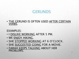 GERUNDS
• THE GERUND IS OFTEN USED AFTER CERTAIN
VERBS.
EXAMPLES:
• I DISLIKE WORKING AFTER 5 PM.
• WE ENJOY HIKING.
• SHE STOPPED WORKING AT 6 O’CLOCK.
• SHE SUGGESTED GOING FOR A MOVIE.
• FARAH KEEPS TALKING ABOUT HER
PROBLEMS. 7
 