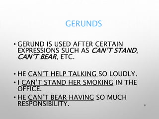 GERUNDS
• GERUND IS USED AFTER CERTAIN
EXPRESSIONS SUCH AS CAN’T STAND,
CAN’T BEAR, ETC.
• HE CAN’T HELP TALKING SO LOUDLY.
• I CAN’T STAND HER SMOKING IN THE
OFFICE.
• HE CAN’T BEAR HAVING SO MUCH
RESPONSIBILITY. 8
 