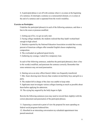 4. A participial phrase is set off with commas when it: a) comes at the beginning
of a sentence, b) interrupts a sentence as a nonessential element, or c) comes at
the end of a sentence and is separated from the word it modifies.
Exercise on Participles:
Underline the participial phrase(s) in each of the following sentences, and draw a
line to the noun or pronoun modified.
1. Getting up at five, we got an early start.
2. Facing college standards, the students realized that they hadn't worked hard
enough in high school.
3. Statistics reported by the National Education Association revealed that seventy
percent of American colleges offer remedial English classes emphasizing
composition.
4. The overloaded car gathered speed slowly.
5. Gathering my courage, I asked for a temporary loan.
In each of the following sentences, underline the participial phrase(s), draw a line
to the word(s) modified, and punctuate the sentence correctly. Remember that
some sentences may not need punctuation.
6. Starting out as an army officer Karen's father was frequently transferred.
7. Mrs. Sears showing more bravery than wisdom invited thirty boys and girls to a
party.
8. The student left in charge of the class was unable to keep order.
9. Applicants must investigate various colleges learning as much as possible about
them before applying for admission.
10. The crying boy angered by the bully began to fight.
Rewrite the following sentences (you may need to reword them slightly) with the
correct placement and punctuation of the participial phrases.
11. Espousing a conservative point of view the proposal for more spending on
federal social programs bothered him.
12. Absorbed in an interesting conversation my scheduled appointment time
passed unnoticed.
11
 