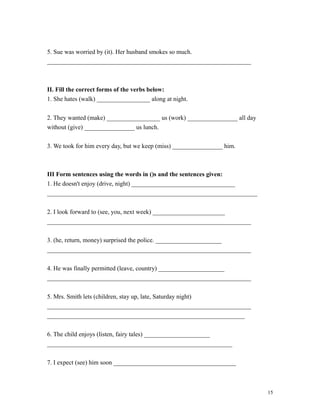 5. Sue was worried by (it). Her husband smokes so much.
_________________________________________________________________
II. Fill the correct forms of the verbs below:
1. She hates (walk) _________________ along at night.
2. They wanted (make) _________________ us (work) ________________ all day
without (give) ________________ us lunch.
3. We took for him every day, but we keep (miss) ________________ him.
III Form sentences using the words in ()s and the sentences given:
1. He doesn't enjoy (drive, night) _________________________________
___________________________________________________________________
2. I look forward to (see, you, next week) _______________________
_________________________________________________________________
3. (he, return, money) surprised the police. _____________________
_________________________________________________________________
4. He was finally permitted (leave, country) _____________________
_________________________________________________________________
5. Mrs. Smith lets (children, stay up, late, Saturday night)
_________________________________________________________________
_______________________________________________________________
6. The child enjoys (listen, fairy tales) _____________________
___________________________________________________________
7. I expect (see) him soon _______________________________________
15
 
