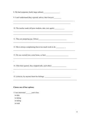 8. We had (carpenter, build, large cabinet) __________________
9. I can't understand (they rejected, advice, their lawyer) ________
___________________________________________________________________ _
________________________________________________________________
10. The teacher made (all poor students, take, test, again) ___________
___________________________________________________________________
__________________________________________________________________
11. They are preparing (go, Africa) _______________________________
___________________________________________________________________ _
12. She is always complaining (have) too much work to do. _________ _
_____________________________________________________________________
13. He was warned (not, come home, so late) _________________________
_______________________________________________________________________
_
14. After their quarrel, they stopped (talk, each other) ________________
_______________________________________________________________________
_
15. (criticize, by anyone) hurts his feelings. _____________________________
_______________________________________________________________________
Choose one of four options:
1 I am interested ______ your class.
to take
to taking
in taking
in took
16
 