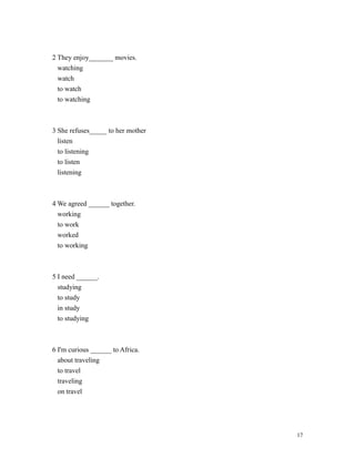 2 They enjoy_______ movies.
watching
watch
to watch
to watching
3 She refuses_____ to her mother
listen
to listening
to listen
listening
4 We agreed ______ together.
working
to work
worked
to working
5 I need ______.
studying
to study
in study
to studying
6 I'm curious ______ to Africa.
about traveling
to travel
traveling
on travel
17
 