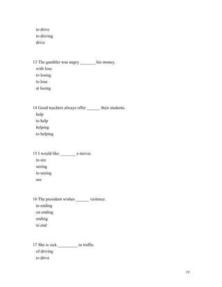 to drive
to driving
drive
13 The gambler was angry _______ his money.
with lose
to losing
to lose
at losing
14 Good teachers always offer ______ their students.
help
to help
helping
to helping
15 I would like _______ a movie.
to see
seeing
to seeing
see
16 The president wishes ______ violence.
to ending
on ending
ending
to end
17 She is sick _________ in traffic.
of driving
to drive
19
 