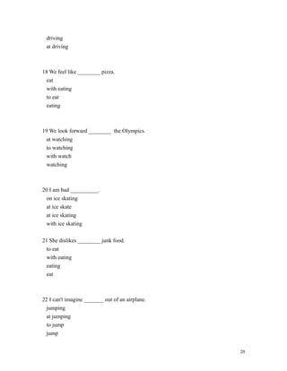 driving
at driving
18 We feel like ________ pizza.
eat
with eating
to eat
eating
19 We look forward ________ the Olympics.
at watching
to watching
with watch
watching
20 I am bad __________.
on ice skating
at ice skate
at ice skating
with ice skating
21 She dislikes ________ junk food.
to eat
with eating
eating
eat
22 I can't imagine _______ out of an airplane.
jumping
at jumping
to jump
jump
20
 