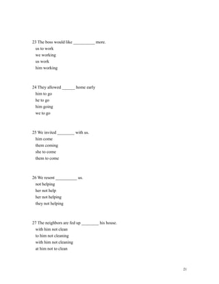 23 The boss would like __________ more.
us to work
we working
us work
him working
24 They allowed ______ home early
him to go
he to go
him going
we to go
25 We invited ________ with us.
him come
them coming
she to come
them to come
26 We resent __________ us.
not helping
her not help
her not helping
they not helping
27 The neighbors are fed up ________ his house.
with him not clean
to him not cleaning
with him not cleaning
at him not to clean
21
 