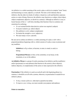 An infinitive is a verbal consisting of the word to plus a verb (in its simplest "stem" form)
and functioning as a noun, adjective, or adverb. The term verbal indicates that an
infinitive, like the other two kinds of verbals, is based on a verb and therefore expresses
action or a state of being. However, the infinitive may function as a subject, direct object,
subject complement, adjective, or adverb in a sentence. Although an infinitive is easy to
locate because of the to + verb form, deciding what function it has in a sentence can
sometimes be confusing.
• To wait seemed foolish when decisive action was required. (subject)
• Everyone wanted to go. (direct object)
• His ambition is to fly. (subject complement)
• He lacked the strength to resist. (adjective)
• We must study to learn. (adverb)
Be sure not to confuse an infinitive--a verbal consisting of to plus a verb--with a
prepositional phrase beginning with to, which consists of to plus a noun or pronoun and
any modifiers.
Infinitives: to fly, to draw, to become, to enter, to stand, to catch, to
belong
Prepositional Phrases: to him, to the committee, to my house, to the
mountains, to us, to this address
An Infinitive Phrase is a group of words consisting of an infinitive and the modifier(s)
and/or (pro)noun(s) or noun phrase(s) that function as the actor(s), direct object(s),
indirect object(s), or complement(s) of the action or state expressed in the infinitive.
Punctuation: If the infinitive is used as an adverb and is the beginning phrase in a
sentence, it should be set off with a comma; otherwise, no punctuation is needed for an
infinitive phrase.
• To buy a basket of flowers, John had to spend his last dollar.
• To improve your writing, you must consider your purpose and audience.
Points to remember:
3
 