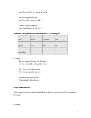 (not: She put off to buy a new jacket.*)
Mr. Allen enjoys cooking.
(not: Mr. Allen enjoys to cook.*)
Charles keeps calling her.
(not: Charles keeps to call her.*)
Verbs that take gerunds or infinitives as verbal direct objects
start begin continue hate
prefer like love try
remember
Examples:
She has continued to work at the store.
She has continued working at the store.
They like to go to the movies.
They like going to the movies.
Brent started to walk home.
Brent started walking home.
Forget and remember
These two verbs change meaning depending on whether a gerund or infinitive is used as
the object.
Examples:
8
 