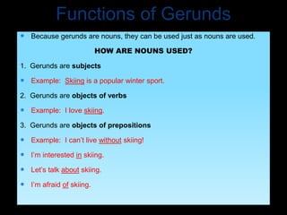 Functions of Gerunds
 Because gerunds are nouns, they can be used just as nouns are used.
HOW ARE NOUNS USED?
1. Gerunds are subjects
 Example: Skiing is a popular winter sport.
2. Gerunds are objects of verbs
 Example: I love skiing.
3. Gerunds are objects of prepositions
 Example: I can’t live without skiing!
 I’m interested in skiing.
 Let’s talk about skiing.
 I’m afraid of skiing.
 