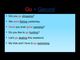 Go + Gerund
 Did you go shopping?
 We went fishing yesterday.
 Have you ever gone camping?
 Do you like to go hunting?
 Let’s go skating this weekend.
 My kids and I love to go swimming.
 