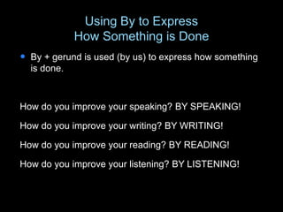 Using By to Express
How Something is Done
 By + gerund is used (by us) to express how something
is done.
How do you improve your speaking? BY SPEAKING!
How do you improve your writing? BY WRITING!
How do you improve your reading? BY READING!
How do you improve your listening? BY LISTENING!
 