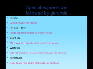 Special expressions
followed by gerunds
 Have fun
 What do you have fun doing?
 Have a good time
 I had a good time hanging out with my friends.
 Spend time
 Many guys enjoy spending time playing video games.
 Waste time
 Let’s not waste time reviewing material that you already know.
 Have trouble
 Some people have trouble adapting to new situations.
 