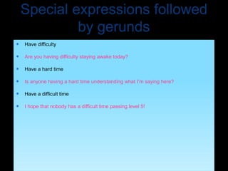 Special expressions followed
by gerunds
 Have difficulty
 Are you having difficulty staying awake today?
 Have a hard time
 Is anyone having a hard time understanding what I’m saying here?
 Have a difficult time
 I hope that nobody has a difficult time passing level 5!
 