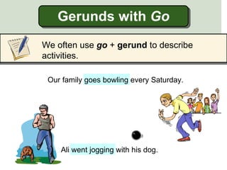 Gerunds with Go
We often use go + gerund to describe
activities.

 Our family goes bowling every Saturday.




    Ali went jogging with his dog.
 