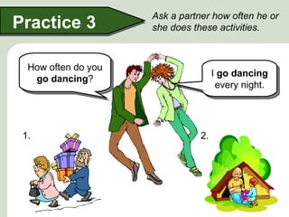 Ask a partner how often he or
Practice 3           she does these activities.



  How often do you
                                     I go dancing
   go dancing?
                                      every night.




 1.                             2.
 