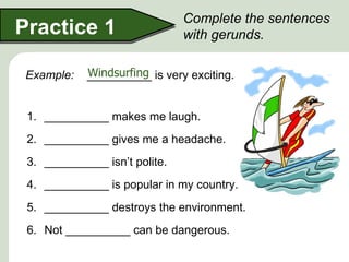 Complete the sentences
Practice 1                     with gerunds.

 Example:   Windsurfing
            __________ is very exciting.


 1. __________ makes me laugh.
 2. __________ gives me a headache.
 3. __________ isn’t polite.
 4. __________ is popular in my country.
 5. __________ destroys the environment.
 6. Not __________ can be dangerous.
 