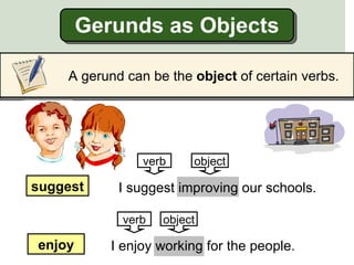 Gerunds as Objects

    A gerund can be the object of certain verbs.




                verb     object

suggest     I suggest improving our schools.

             verb   object

enjoy      I enjoy working for the people.
 