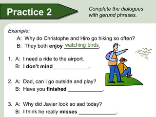 Complete the dialogues
Practice 2                        with gerund phrases.


Example:
   A: Why do Christophe and Hiro go hiking so often?
                      watching birds
   B: They both enjoy ____________.

1. A: I need a ride to the airport.
   B: I don’t mind ____________.

2. A: Dad, can I go outside and play?
   B: Have you finished ____________.

3. A: Why did Javier look so sad today?
   B: I think he really misses _____________.
 