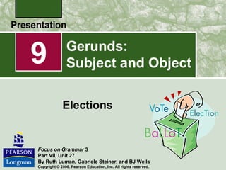 9              Gerunds:
               Subject and Object

             Elections


Focus on Grammar 3
Part VII, Unit 27
By Ruth Luman, Gabriele Steiner, and BJ Wells
Copyright © 2006. Pearson Education, Inc. All rights reserved.
 