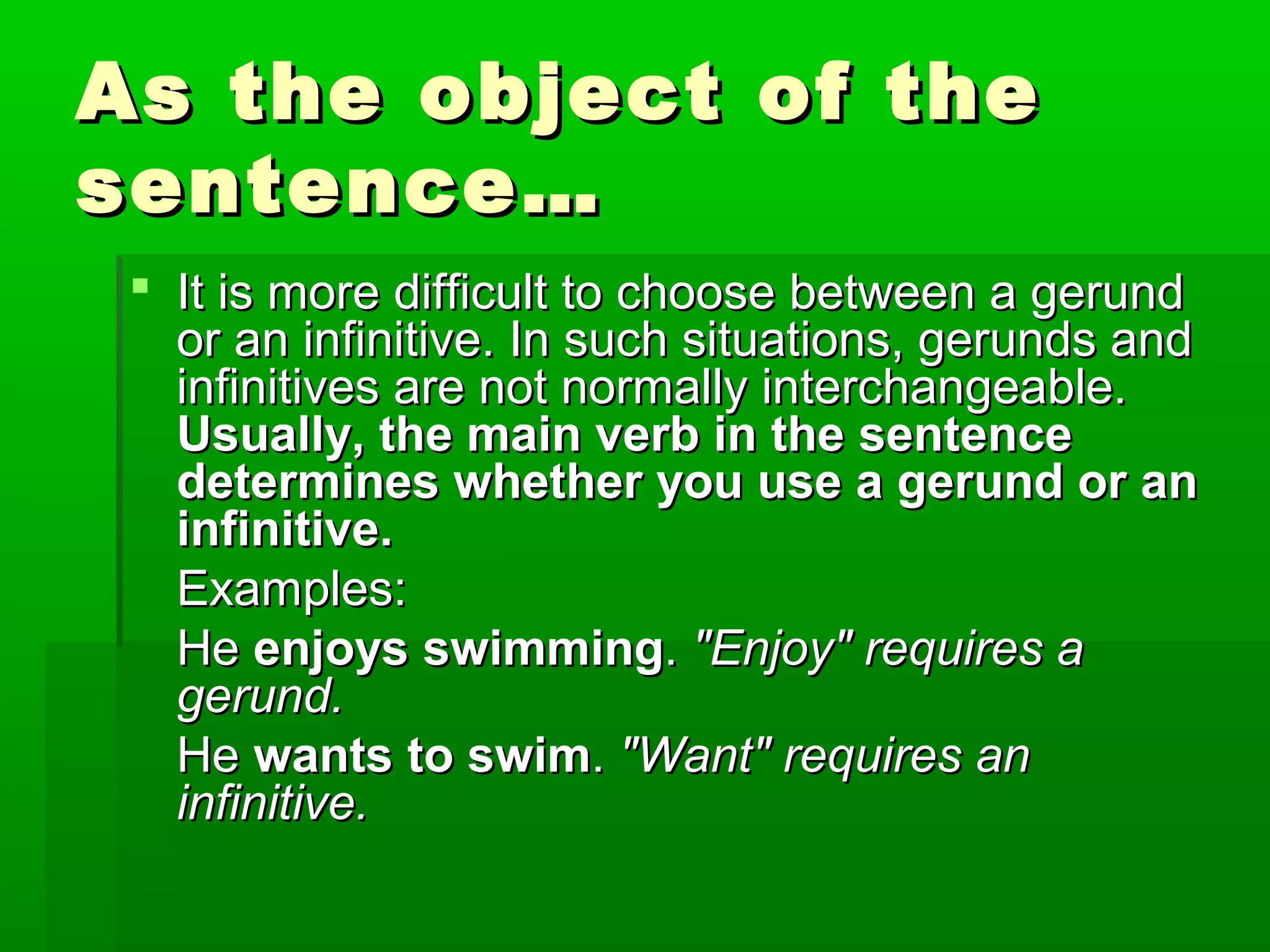 As the object of the
sentence…
 It is more difficult to choose between a gerund
or an infinitive. In such situations, gerunds and
infinitives are not normally interchangeable.
Usually, the main verb in the sentence
determines whether you use a gerund or an
infinitive.
Examples:
He enjoys swimming. "Enjoy" requires a
gerund.
He wants to swim. "Want" requires an
infinitive.

 