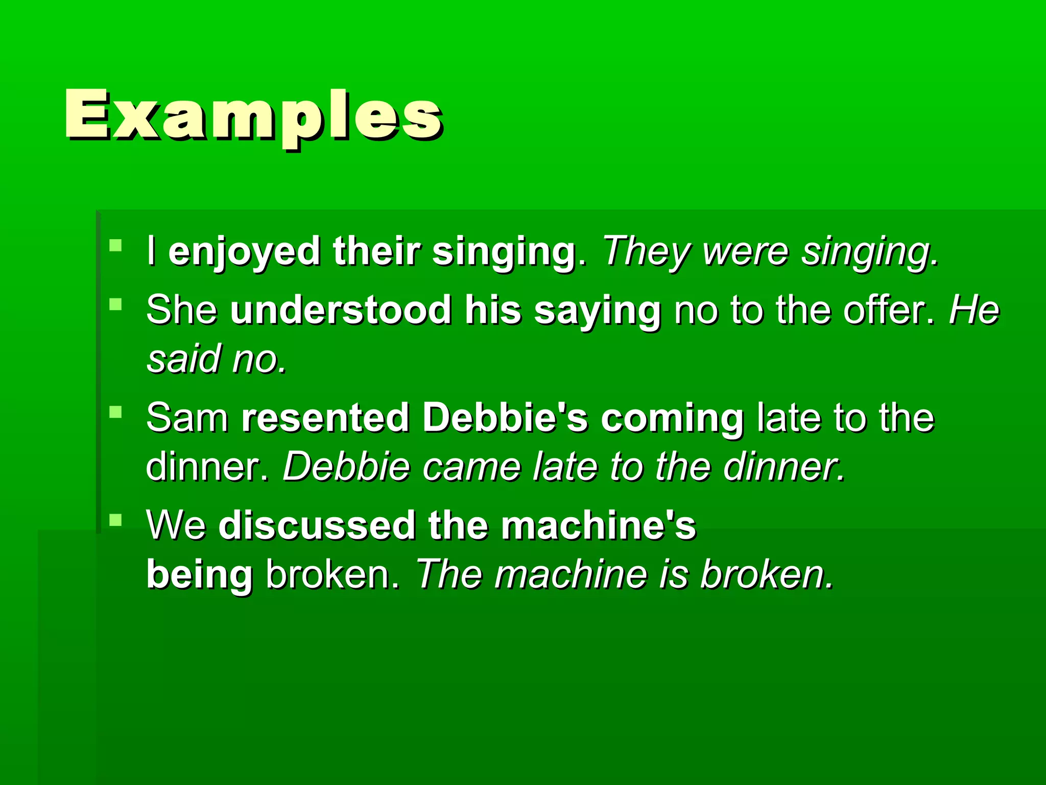 Examples
 I enjoyed their singing. They were singing.
 She understood his saying no to the offer. He
said no.
 Sam resented Debbie's coming late to the
dinner. Debbie came late to the dinner.
 We discussed the machine's
being broken. The machine is broken.

 