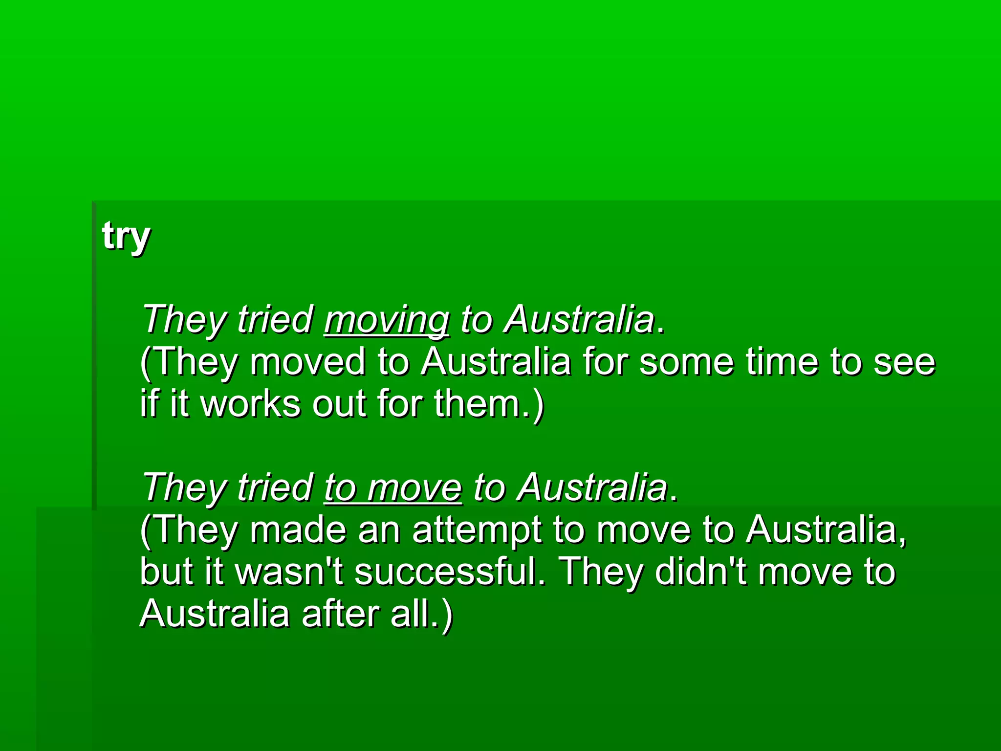 try
They tried moving to Australia.
(They moved to Australia for some time to see
if it works out for them.)
They tried to move to Australia.
(They made an attempt to move to Australia,
but it wasn't successful. They didn't move to
Australia after all.)

 