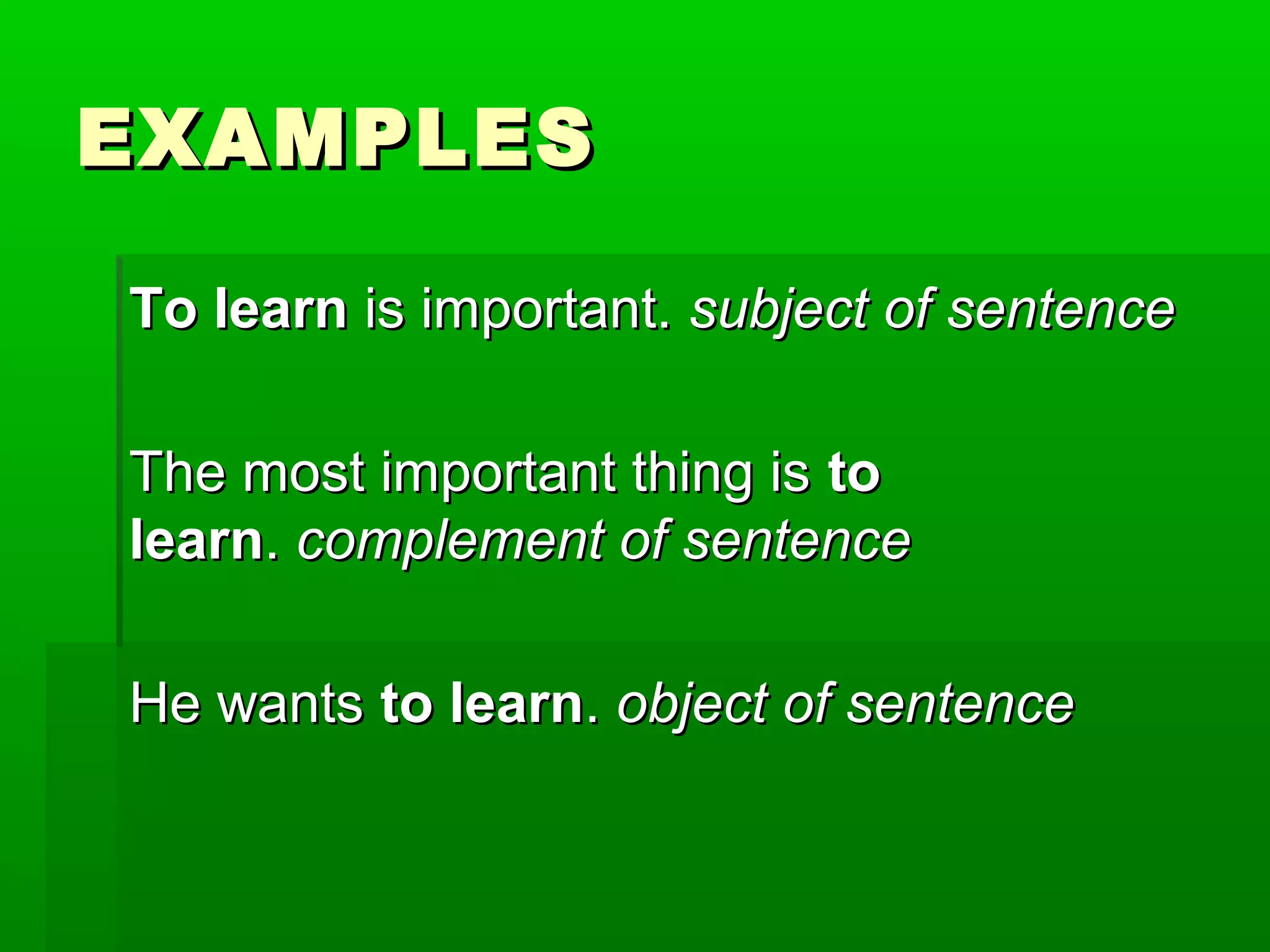 EXAMPLES
To learn is important. subject of sentence
The most important thing is to
learn. complement of sentence
He wants to learn. object of sentence

 