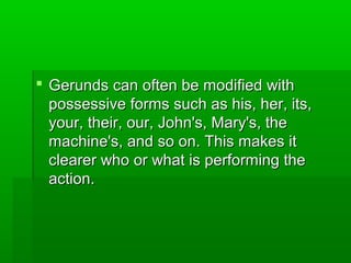  Gerunds can often be modified with
possessive forms such as his, her, its,
your, their, our, John's, Mary's, the
machine's, and so on. This makes it
clearer who or what is performing the
action.

 