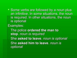  Some verbs are followed by a noun plus
an infinitive. In some situations, the noun
is required. In other situations, the noun
is optional
Examples:
The police ordered the man to
stop. noun is required
She asked to leave. noun is optional
She asked him to leave. noun is
optional

 